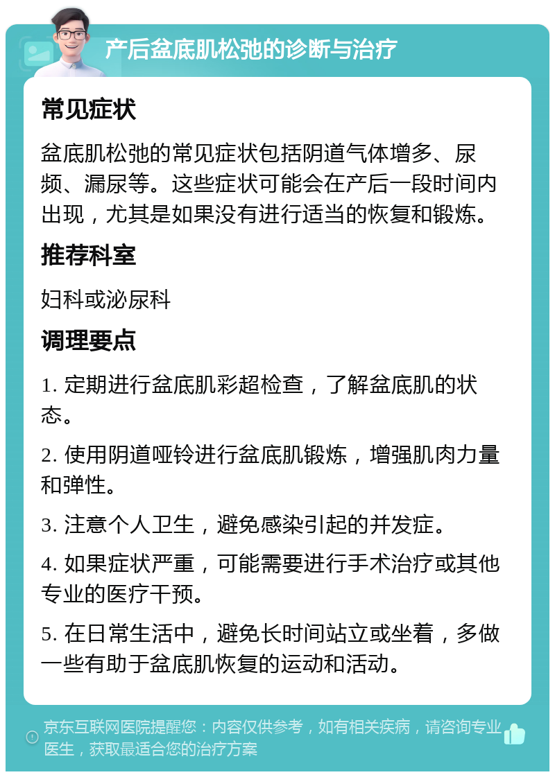 产后盆底肌松弛的诊断与治疗 常见症状 盆底肌松弛的常见症状包括阴道气体增多、尿频、漏尿等。这些症状可能会在产后一段时间内出现，尤其是如果没有进行适当的恢复和锻炼。 推荐科室 妇科或泌尿科 调理要点 1. 定期进行盆底肌彩超检查，了解盆底肌的状态。 2. 使用阴道哑铃进行盆底肌锻炼，增强肌肉力量和弹性。 3. 注意个人卫生，避免感染引起的并发症。 4. 如果症状严重，可能需要进行手术治疗或其他专业的医疗干预。 5. 在日常生活中，避免长时间站立或坐着，多做一些有助于盆底肌恢复的运动和活动。