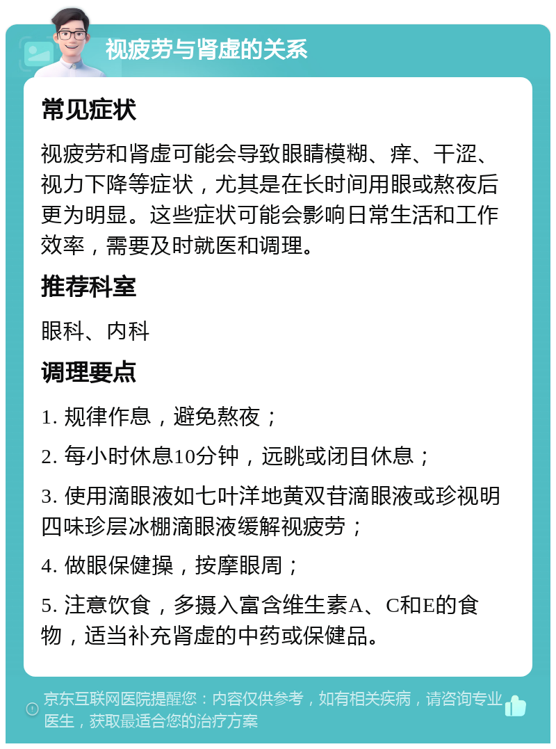 视疲劳与肾虚的关系 常见症状 视疲劳和肾虚可能会导致眼睛模糊、痒、干涩、视力下降等症状，尤其是在长时间用眼或熬夜后更为明显。这些症状可能会影响日常生活和工作效率，需要及时就医和调理。 推荐科室 眼科、内科 调理要点 1. 规律作息，避免熬夜； 2. 每小时休息10分钟，远眺或闭目休息； 3. 使用滴眼液如七叶洋地黄双苷滴眼液或珍视明四味珍层冰棚滴眼液缓解视疲劳； 4. 做眼保健操，按摩眼周； 5. 注意饮食，多摄入富含维生素A、C和E的食物，适当补充肾虚的中药或保健品。