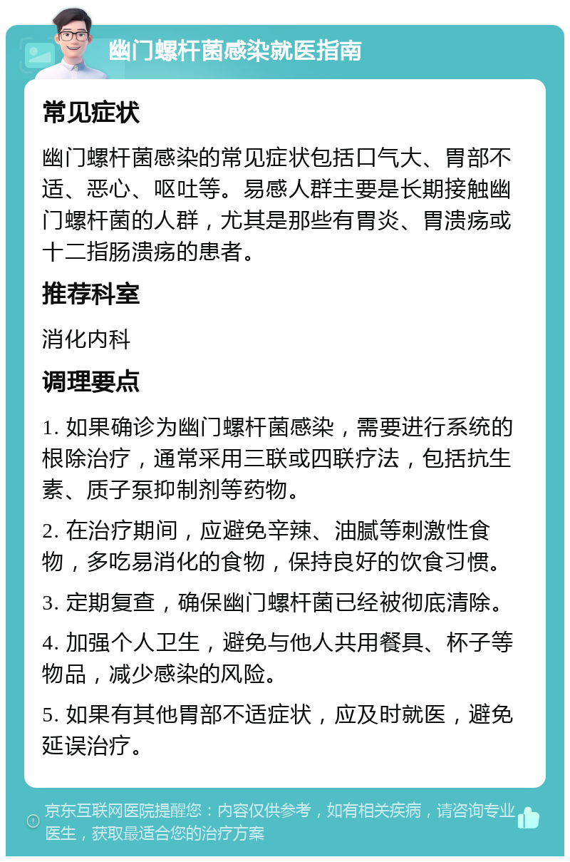 幽门螺杆菌感染就医指南 常见症状 幽门螺杆菌感染的常见症状包括口气大、胃部不适、恶心、呕吐等。易感人群主要是长期接触幽门螺杆菌的人群，尤其是那些有胃炎、胃溃疡或十二指肠溃疡的患者。 推荐科室 消化内科 调理要点 1. 如果确诊为幽门螺杆菌感染，需要进行系统的根除治疗，通常采用三联或四联疗法，包括抗生素、质子泵抑制剂等药物。 2. 在治疗期间，应避免辛辣、油腻等刺激性食物，多吃易消化的食物，保持良好的饮食习惯。 3. 定期复查，确保幽门螺杆菌已经被彻底清除。 4. 加强个人卫生，避免与他人共用餐具、杯子等物品，减少感染的风险。 5. 如果有其他胃部不适症状，应及时就医，避免延误治疗。