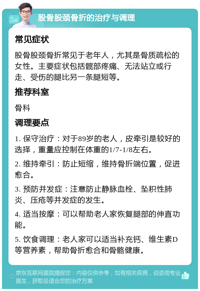 股骨股颈骨折的治疗与调理 常见症状 股骨股颈骨折常见于老年人，尤其是骨质疏松的女性。主要症状包括髋部疼痛、无法站立或行走、受伤的腿比另一条腿短等。 推荐科室 骨科 调理要点 1. 保守治疗：对于89岁的老人，皮牵引是较好的选择，重量应控制在体重的1/7-1/8左右。 2. 维持牵引：防止短缩，维持骨折端位置，促进愈合。 3. 预防并发症：注意防止静脉血栓、坠积性肺炎、压疮等并发症的发生。 4. 适当按摩：可以帮助老人家恢复腿部的伸直功能。 5. 饮食调理：老人家可以适当补充钙、维生素D等营养素，帮助骨折愈合和骨骼健康。