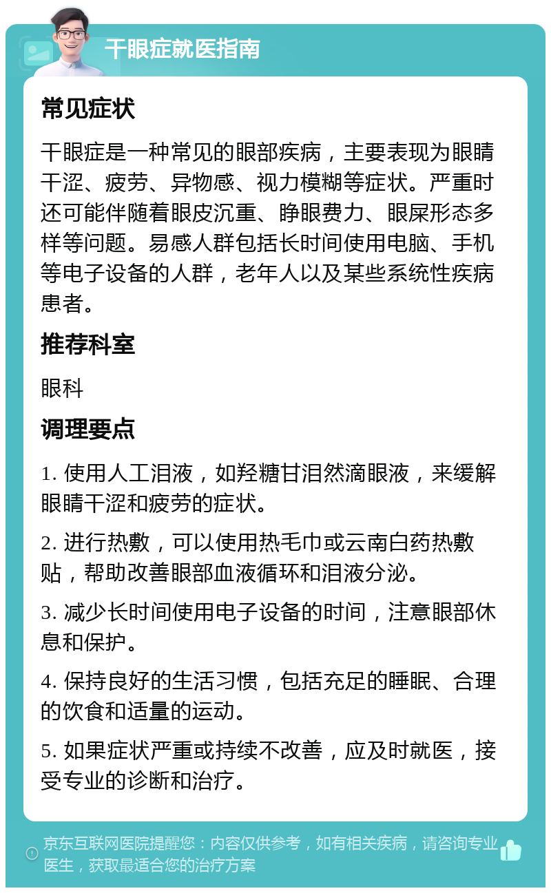 干眼症就医指南 常见症状 干眼症是一种常见的眼部疾病，主要表现为眼睛干涩、疲劳、异物感、视力模糊等症状。严重时还可能伴随着眼皮沉重、睁眼费力、眼屎形态多样等问题。易感人群包括长时间使用电脑、手机等电子设备的人群，老年人以及某些系统性疾病患者。 推荐科室 眼科 调理要点 1. 使用人工泪液，如羟糖甘泪然滴眼液，来缓解眼睛干涩和疲劳的症状。 2. 进行热敷，可以使用热毛巾或云南白药热敷贴，帮助改善眼部血液循环和泪液分泌。 3. 减少长时间使用电子设备的时间，注意眼部休息和保护。 4. 保持良好的生活习惯，包括充足的睡眠、合理的饮食和适量的运动。 5. 如果症状严重或持续不改善，应及时就医，接受专业的诊断和治疗。