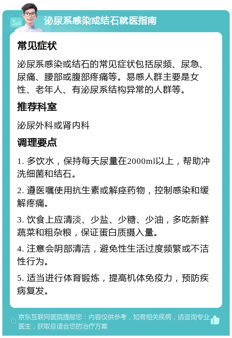 泌尿系感染或结石就医指南 常见症状 泌尿系感染或结石的常见症状包括尿频、尿急、尿痛、腰部或腹部疼痛等。易感人群主要是女性、老年人、有泌尿系结构异常的人群等。 推荐科室 泌尿外科或肾内科 调理要点 1. 多饮水，保持每天尿量在2000ml以上，帮助冲洗细菌和结石。 2. 遵医嘱使用抗生素或解痉药物，控制感染和缓解疼痛。 3. 饮食上应清淡、少盐、少糖、少油，多吃新鲜蔬菜和粗杂粮，保证蛋白质摄入量。 4. 注意会阴部清洁，避免性生活过度频繁或不洁性行为。 5. 适当进行体育锻炼，提高机体免疫力，预防疾病复发。