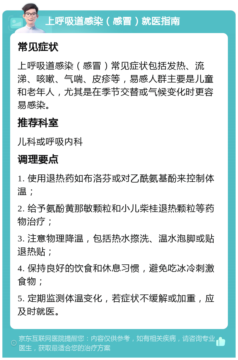 上呼吸道感染（感冒）就医指南 常见症状 上呼吸道感染（感冒）常见症状包括发热、流涕、咳嗽、气喘、皮疹等，易感人群主要是儿童和老年人，尤其是在季节交替或气候变化时更容易感染。 推荐科室 儿科或呼吸内科 调理要点 1. 使用退热药如布洛芬或对乙酰氨基酚来控制体温； 2. 给予氨酚黄那敏颗粒和小儿柴桂退热颗粒等药物治疗； 3. 注意物理降温，包括热水摖洗、温水泡脚或贴退热贴； 4. 保持良好的饮食和休息习惯，避免吃冰冷刺激食物； 5. 定期监测体温变化，若症状不缓解或加重，应及时就医。