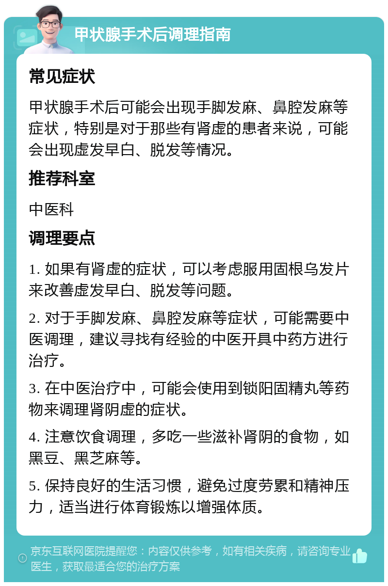 甲状腺手术后调理指南 常见症状 甲状腺手术后可能会出现手脚发麻、鼻腔发麻等症状，特别是对于那些有肾虚的患者来说，可能会出现虚发早白、脱发等情况。 推荐科室 中医科 调理要点 1. 如果有肾虚的症状，可以考虑服用固根乌发片来改善虚发早白、脱发等问题。 2. 对于手脚发麻、鼻腔发麻等症状，可能需要中医调理，建议寻找有经验的中医开具中药方进行治疗。 3. 在中医治疗中，可能会使用到锁阳固精丸等药物来调理肾阴虚的症状。 4. 注意饮食调理，多吃一些滋补肾阴的食物，如黑豆、黑芝麻等。 5. 保持良好的生活习惯，避免过度劳累和精神压力，适当进行体育锻炼以增强体质。