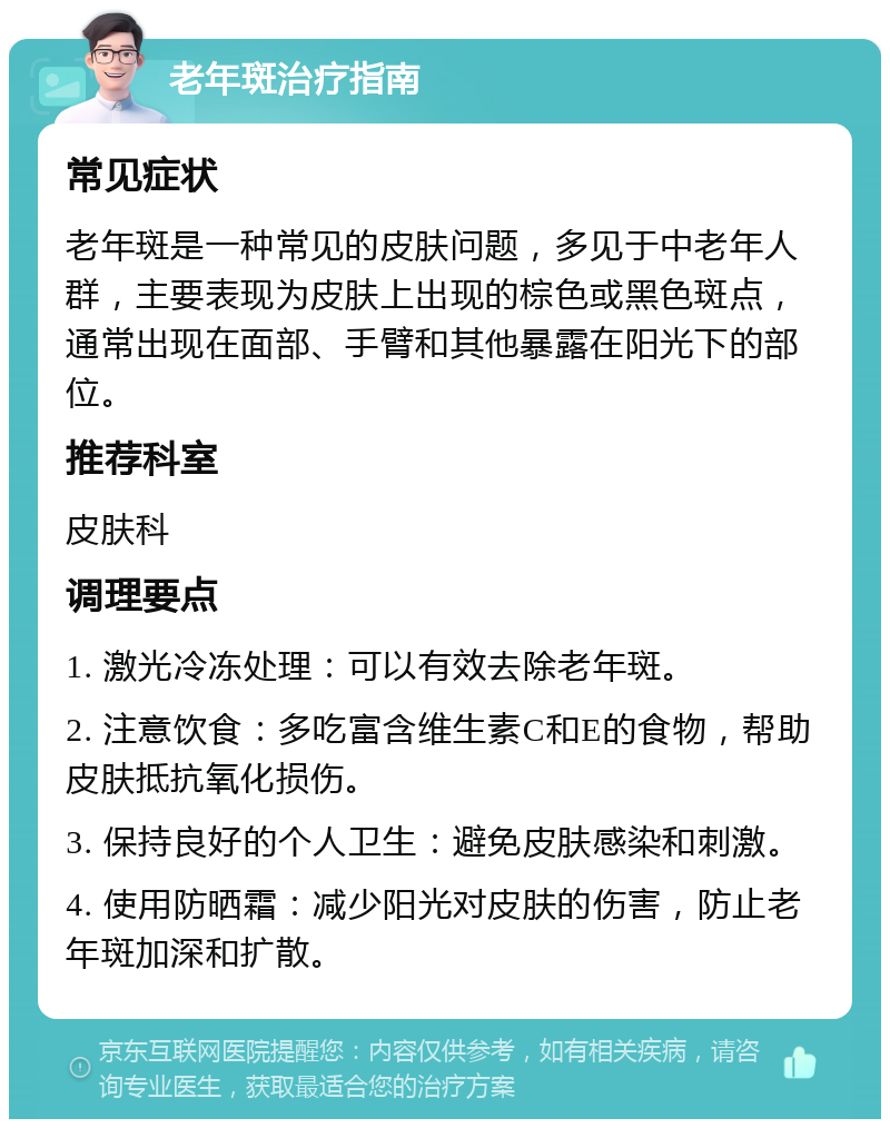 老年斑治疗指南 常见症状 老年斑是一种常见的皮肤问题，多见于中老年人群，主要表现为皮肤上出现的棕色或黑色斑点，通常出现在面部、手臂和其他暴露在阳光下的部位。 推荐科室 皮肤科 调理要点 1. 激光冷冻处理：可以有效去除老年斑。 2. 注意饮食：多吃富含维生素C和E的食物，帮助皮肤抵抗氧化损伤。 3. 保持良好的个人卫生：避免皮肤感染和刺激。 4. 使用防晒霜：减少阳光对皮肤的伤害，防止老年斑加深和扩散。