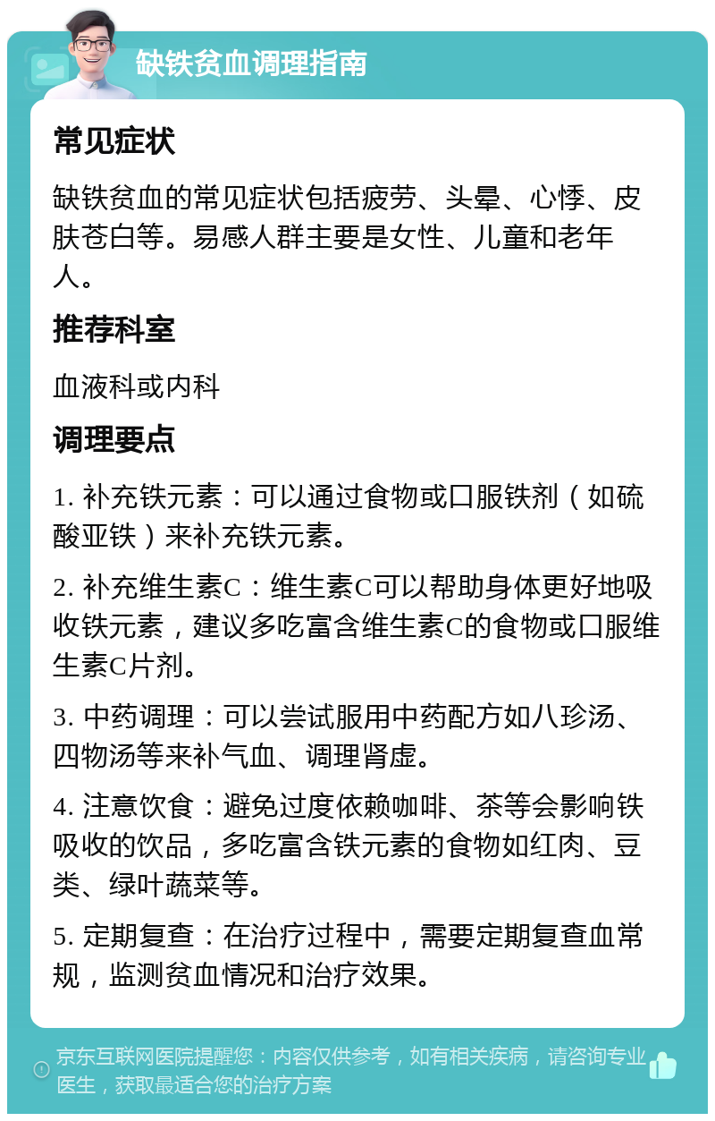 缺铁贫血调理指南 常见症状 缺铁贫血的常见症状包括疲劳、头晕、心悸、皮肤苍白等。易感人群主要是女性、儿童和老年人。 推荐科室 血液科或内科 调理要点 1. 补充铁元素：可以通过食物或口服铁剂（如硫酸亚铁）来补充铁元素。 2. 补充维生素C：维生素C可以帮助身体更好地吸收铁元素，建议多吃富含维生素C的食物或口服维生素C片剂。 3. 中药调理：可以尝试服用中药配方如八珍汤、四物汤等来补气血、调理肾虚。 4. 注意饮食：避免过度依赖咖啡、茶等会影响铁吸收的饮品，多吃富含铁元素的食物如红肉、豆类、绿叶蔬菜等。 5. 定期复查：在治疗过程中，需要定期复查血常规，监测贫血情况和治疗效果。