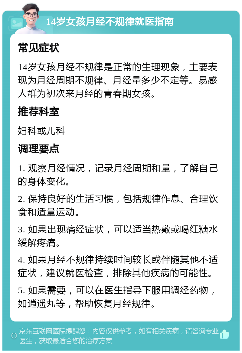 14岁女孩月经不规律就医指南 常见症状 14岁女孩月经不规律是正常的生理现象，主要表现为月经周期不规律、月经量多少不定等。易感人群为初次来月经的青春期女孩。 推荐科室 妇科或儿科 调理要点 1. 观察月经情况，记录月经周期和量，了解自己的身体变化。 2. 保持良好的生活习惯，包括规律作息、合理饮食和适量运动。 3. 如果出现痛经症状，可以适当热敷或喝红糖水缓解疼痛。 4. 如果月经不规律持续时间较长或伴随其他不适症状，建议就医检查，排除其他疾病的可能性。 5. 如果需要，可以在医生指导下服用调经药物，如逍遥丸等，帮助恢复月经规律。