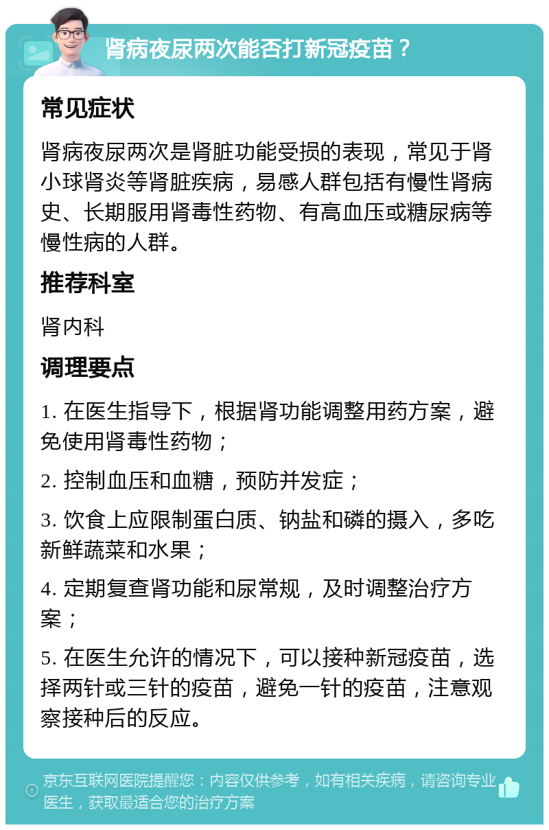 肾病夜尿两次能否打新冠疫苗？ 常见症状 肾病夜尿两次是肾脏功能受损的表现，常见于肾小球肾炎等肾脏疾病，易感人群包括有慢性肾病史、长期服用肾毒性药物、有高血压或糖尿病等慢性病的人群。 推荐科室 肾内科 调理要点 1. 在医生指导下，根据肾功能调整用药方案，避免使用肾毒性药物； 2. 控制血压和血糖，预防并发症； 3. 饮食上应限制蛋白质、钠盐和磷的摄入，多吃新鲜蔬菜和水果； 4. 定期复查肾功能和尿常规，及时调整治疗方案； 5. 在医生允许的情况下，可以接种新冠疫苗，选择两针或三针的疫苗，避免一针的疫苗，注意观察接种后的反应。