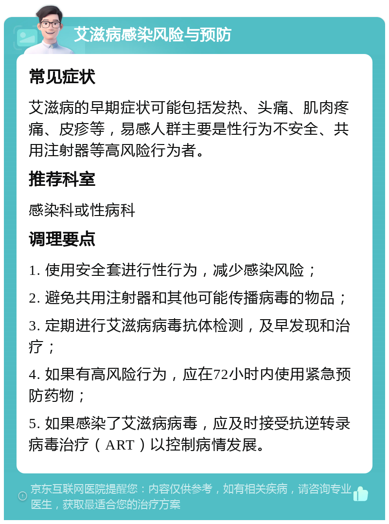 艾滋病感染风险与预防 常见症状 艾滋病的早期症状可能包括发热、头痛、肌肉疼痛、皮疹等，易感人群主要是性行为不安全、共用注射器等高风险行为者。 推荐科室 感染科或性病科 调理要点 1. 使用安全套进行性行为，减少感染风险； 2. 避免共用注射器和其他可能传播病毒的物品； 3. 定期进行艾滋病病毒抗体检测，及早发现和治疗； 4. 如果有高风险行为，应在72小时内使用紧急预防药物； 5. 如果感染了艾滋病病毒，应及时接受抗逆转录病毒治疗（ART）以控制病情发展。