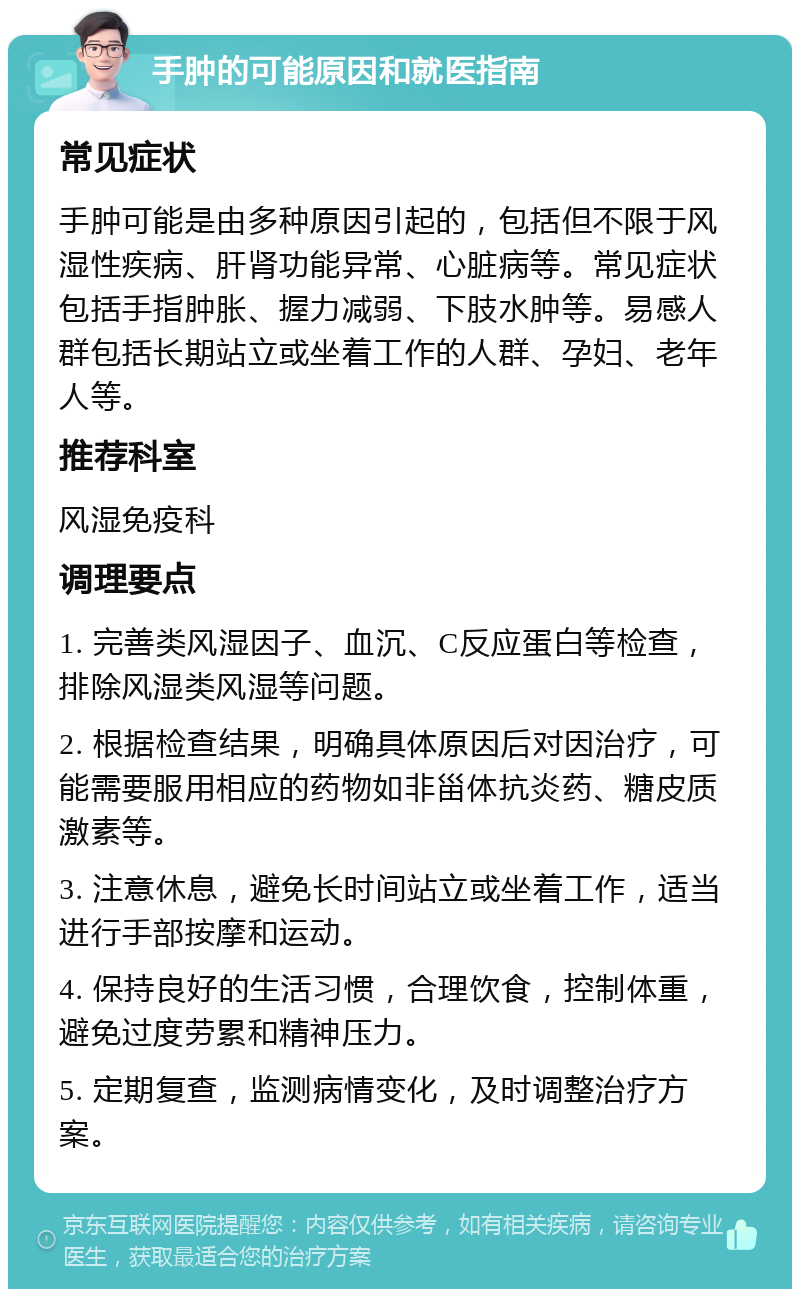 手肿的可能原因和就医指南 常见症状 手肿可能是由多种原因引起的，包括但不限于风湿性疾病、肝肾功能异常、心脏病等。常见症状包括手指肿胀、握力减弱、下肢水肿等。易感人群包括长期站立或坐着工作的人群、孕妇、老年人等。 推荐科室 风湿免疫科 调理要点 1. 完善类风湿因子、血沉、C反应蛋白等检查，排除风湿类风湿等问题。 2. 根据检查结果，明确具体原因后对因治疗，可能需要服用相应的药物如非甾体抗炎药、糖皮质激素等。 3. 注意休息，避免长时间站立或坐着工作，适当进行手部按摩和运动。 4. 保持良好的生活习惯，合理饮食，控制体重，避免过度劳累和精神压力。 5. 定期复查，监测病情变化，及时调整治疗方案。