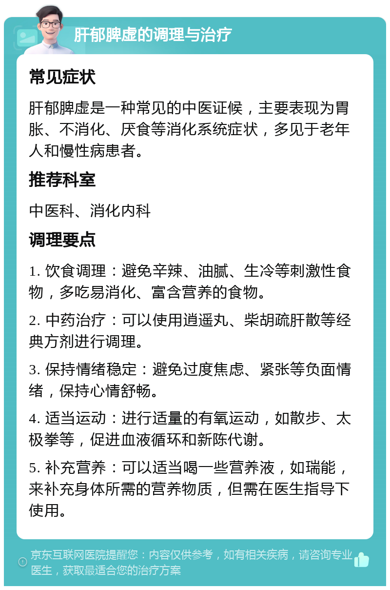 肝郁脾虚的调理与治疗 常见症状 肝郁脾虚是一种常见的中医证候，主要表现为胃胀、不消化、厌食等消化系统症状，多见于老年人和慢性病患者。 推荐科室 中医科、消化内科 调理要点 1. 饮食调理：避免辛辣、油腻、生冷等刺激性食物，多吃易消化、富含营养的食物。 2. 中药治疗：可以使用逍遥丸、柴胡疏肝散等经典方剂进行调理。 3. 保持情绪稳定：避免过度焦虑、紧张等负面情绪，保持心情舒畅。 4. 适当运动：进行适量的有氧运动，如散步、太极拳等，促进血液循环和新陈代谢。 5. 补充营养：可以适当喝一些营养液，如瑞能，来补充身体所需的营养物质，但需在医生指导下使用。