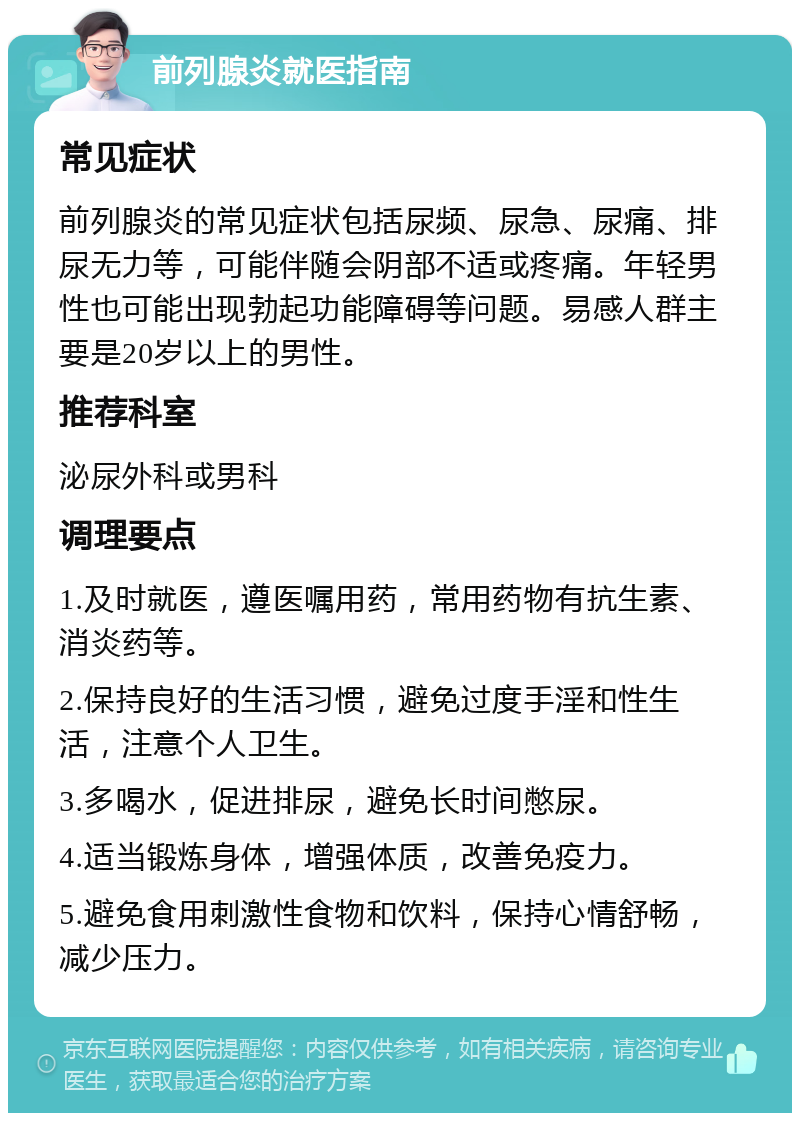 前列腺炎就医指南 常见症状 前列腺炎的常见症状包括尿频、尿急、尿痛、排尿无力等，可能伴随会阴部不适或疼痛。年轻男性也可能出现勃起功能障碍等问题。易感人群主要是20岁以上的男性。 推荐科室 泌尿外科或男科 调理要点 1.及时就医，遵医嘱用药，常用药物有抗生素、消炎药等。 2.保持良好的生活习惯，避免过度手淫和性生活，注意个人卫生。 3.多喝水，促进排尿，避免长时间憋尿。 4.适当锻炼身体，增强体质，改善免疫力。 5.避免食用刺激性食物和饮料，保持心情舒畅，减少压力。