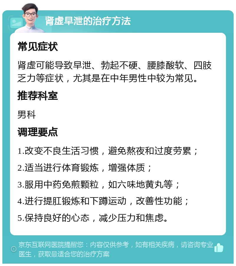 肾虚早泄的治疗方法 常见症状 肾虚可能导致早泄、勃起不硬、腰膝酸软、四肢乏力等症状，尤其是在中年男性中较为常见。 推荐科室 男科 调理要点 1.改变不良生活习惯，避免熬夜和过度劳累； 2.适当进行体育锻炼，增强体质； 3.服用中药免煎颗粒，如六味地黄丸等； 4.进行提肛锻炼和下蹲运动，改善性功能； 5.保持良好的心态，减少压力和焦虑。