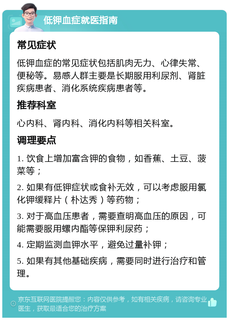 低钾血症就医指南 常见症状 低钾血症的常见症状包括肌肉无力、心律失常、便秘等。易感人群主要是长期服用利尿剂、肾脏疾病患者、消化系统疾病患者等。 推荐科室 心内科、肾内科、消化内科等相关科室。 调理要点 1. 饮食上增加富含钾的食物，如香蕉、土豆、菠菜等； 2. 如果有低钾症状或食补无效，可以考虑服用氯化钾缓释片（朴达秀）等药物； 3. 对于高血压患者，需要查明高血压的原因，可能需要服用螺内酯等保钾利尿药； 4. 定期监测血钾水平，避免过量补钾； 5. 如果有其他基础疾病，需要同时进行治疗和管理。