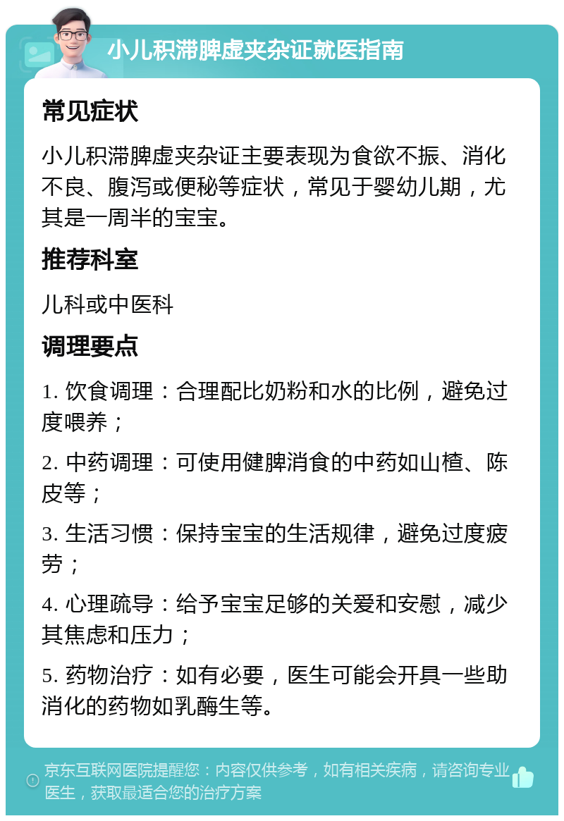 小儿积滞脾虚夹杂证就医指南 常见症状 小儿积滞脾虚夹杂证主要表现为食欲不振、消化不良、腹泻或便秘等症状，常见于婴幼儿期，尤其是一周半的宝宝。 推荐科室 儿科或中医科 调理要点 1. 饮食调理：合理配比奶粉和水的比例，避免过度喂养； 2. 中药调理：可使用健脾消食的中药如山楂、陈皮等； 3. 生活习惯：保持宝宝的生活规律，避免过度疲劳； 4. 心理疏导：给予宝宝足够的关爱和安慰，减少其焦虑和压力； 5. 药物治疗：如有必要，医生可能会开具一些助消化的药物如乳酶生等。