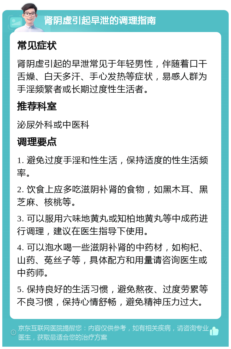 肾阴虚引起早泄的调理指南 常见症状 肾阴虚引起的早泄常见于年轻男性，伴随着口干舌燥、白天多汗、手心发热等症状，易感人群为手淫频繁者或长期过度性生活者。 推荐科室 泌尿外科或中医科 调理要点 1. 避免过度手淫和性生活，保持适度的性生活频率。 2. 饮食上应多吃滋阴补肾的食物，如黑木耳、黑芝麻、核桃等。 3. 可以服用六味地黄丸或知柏地黄丸等中成药进行调理，建议在医生指导下使用。 4. 可以泡水喝一些滋阴补肾的中药材，如枸杞、山药、菟丝子等，具体配方和用量请咨询医生或中药师。 5. 保持良好的生活习惯，避免熬夜、过度劳累等不良习惯，保持心情舒畅，避免精神压力过大。