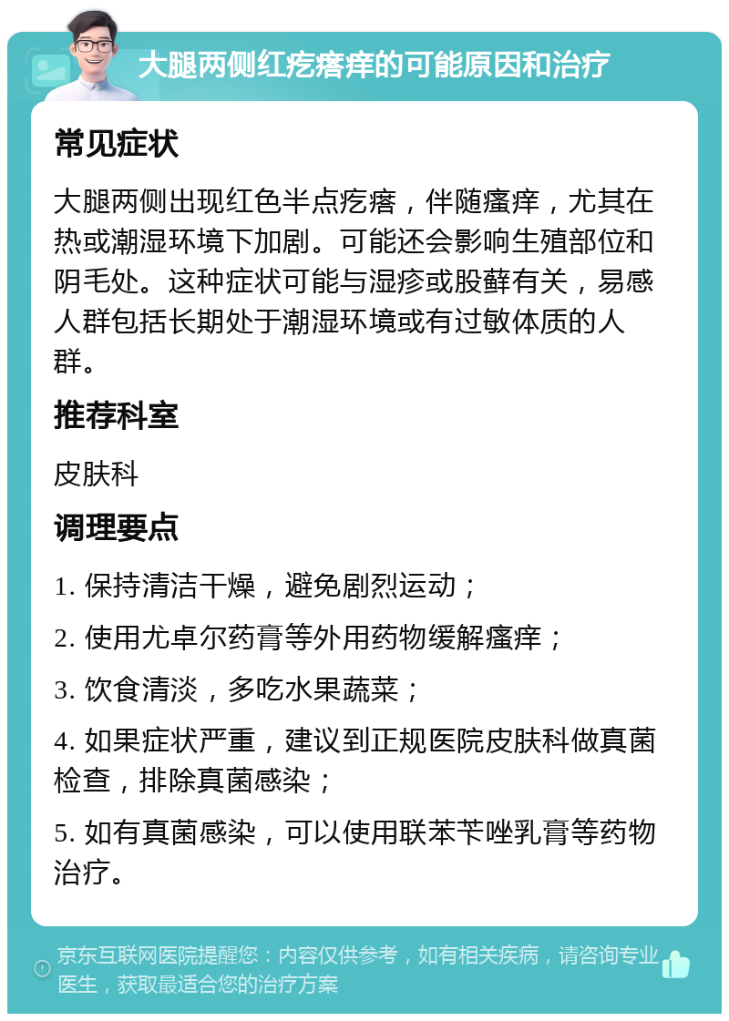 大腿两侧红疙瘩痒的可能原因和治疗 常见症状 大腿两侧出现红色半点疙瘩，伴随瘙痒，尤其在热或潮湿环境下加剧。可能还会影响生殖部位和阴毛处。这种症状可能与湿疹或股藓有关，易感人群包括长期处于潮湿环境或有过敏体质的人群。 推荐科室 皮肤科 调理要点 1. 保持清洁干燥，避免剧烈运动； 2. 使用尤卓尔药膏等外用药物缓解瘙痒； 3. 饮食清淡，多吃水果蔬菜； 4. 如果症状严重，建议到正规医院皮肤科做真菌检查，排除真菌感染； 5. 如有真菌感染，可以使用联苯苄唑乳膏等药物治疗。