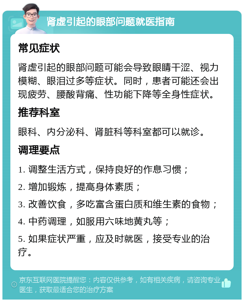 肾虚引起的眼部问题就医指南 常见症状 肾虚引起的眼部问题可能会导致眼睛干涩、视力模糊、眼泪过多等症状。同时，患者可能还会出现疲劳、腰酸背痛、性功能下降等全身性症状。 推荐科室 眼科、内分泌科、肾脏科等科室都可以就诊。 调理要点 1. 调整生活方式，保持良好的作息习惯； 2. 增加锻炼，提高身体素质； 3. 改善饮食，多吃富含蛋白质和维生素的食物； 4. 中药调理，如服用六味地黄丸等； 5. 如果症状严重，应及时就医，接受专业的治疗。