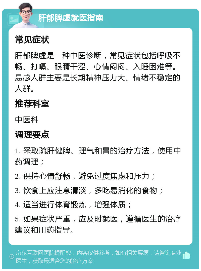 肝郁脾虚就医指南 常见症状 肝郁脾虚是一种中医诊断，常见症状包括呼吸不畅、打嗝、眼睛干涩、心情闷闷、入睡困难等。易感人群主要是长期精神压力大、情绪不稳定的人群。 推荐科室 中医科 调理要点 1. 采取疏肝健脾、理气和胃的治疗方法，使用中药调理； 2. 保持心情舒畅，避免过度焦虑和压力； 3. 饮食上应注意清淡，多吃易消化的食物； 4. 适当进行体育锻炼，增强体质； 5. 如果症状严重，应及时就医，遵循医生的治疗建议和用药指导。