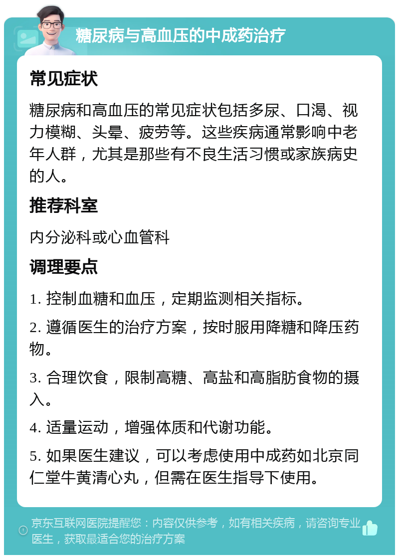 糖尿病与高血压的中成药治疗 常见症状 糖尿病和高血压的常见症状包括多尿、口渴、视力模糊、头晕、疲劳等。这些疾病通常影响中老年人群，尤其是那些有不良生活习惯或家族病史的人。 推荐科室 内分泌科或心血管科 调理要点 1. 控制血糖和血压，定期监测相关指标。 2. 遵循医生的治疗方案，按时服用降糖和降压药物。 3. 合理饮食，限制高糖、高盐和高脂肪食物的摄入。 4. 适量运动，增强体质和代谢功能。 5. 如果医生建议，可以考虑使用中成药如北京同仁堂牛黄清心丸，但需在医生指导下使用。