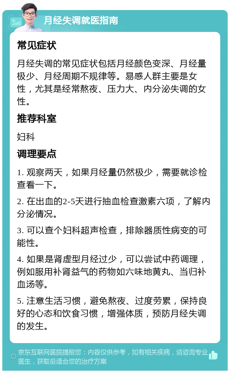 月经失调就医指南 常见症状 月经失调的常见症状包括月经颜色变深、月经量极少、月经周期不规律等。易感人群主要是女性，尤其是经常熬夜、压力大、内分泌失调的女性。 推荐科室 妇科 调理要点 1. 观察两天，如果月经量仍然极少，需要就诊检查看一下。 2. 在出血的2-5天进行抽血检查激素六项，了解内分泌情况。 3. 可以查个妇科超声检查，排除器质性病变的可能性。 4. 如果是肾虚型月经过少，可以尝试中药调理，例如服用补肾益气的药物如六味地黄丸、当归补血汤等。 5. 注意生活习惯，避免熬夜、过度劳累，保持良好的心态和饮食习惯，增强体质，预防月经失调的发生。