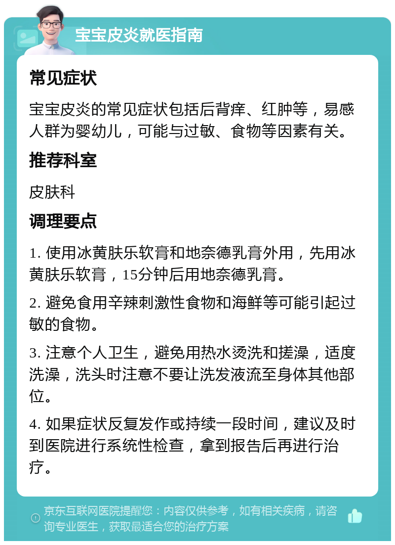 宝宝皮炎就医指南 常见症状 宝宝皮炎的常见症状包括后背痒、红肿等，易感人群为婴幼儿，可能与过敏、食物等因素有关。 推荐科室 皮肤科 调理要点 1. 使用冰黄肤乐软膏和地奈德乳膏外用，先用冰黄肤乐软膏，15分钟后用地奈德乳膏。 2. 避免食用辛辣刺激性食物和海鲜等可能引起过敏的食物。 3. 注意个人卫生，避免用热水烫洗和搓澡，适度洗澡，洗头时注意不要让洗发液流至身体其他部位。 4. 如果症状反复发作或持续一段时间，建议及时到医院进行系统性检查，拿到报告后再进行治疗。