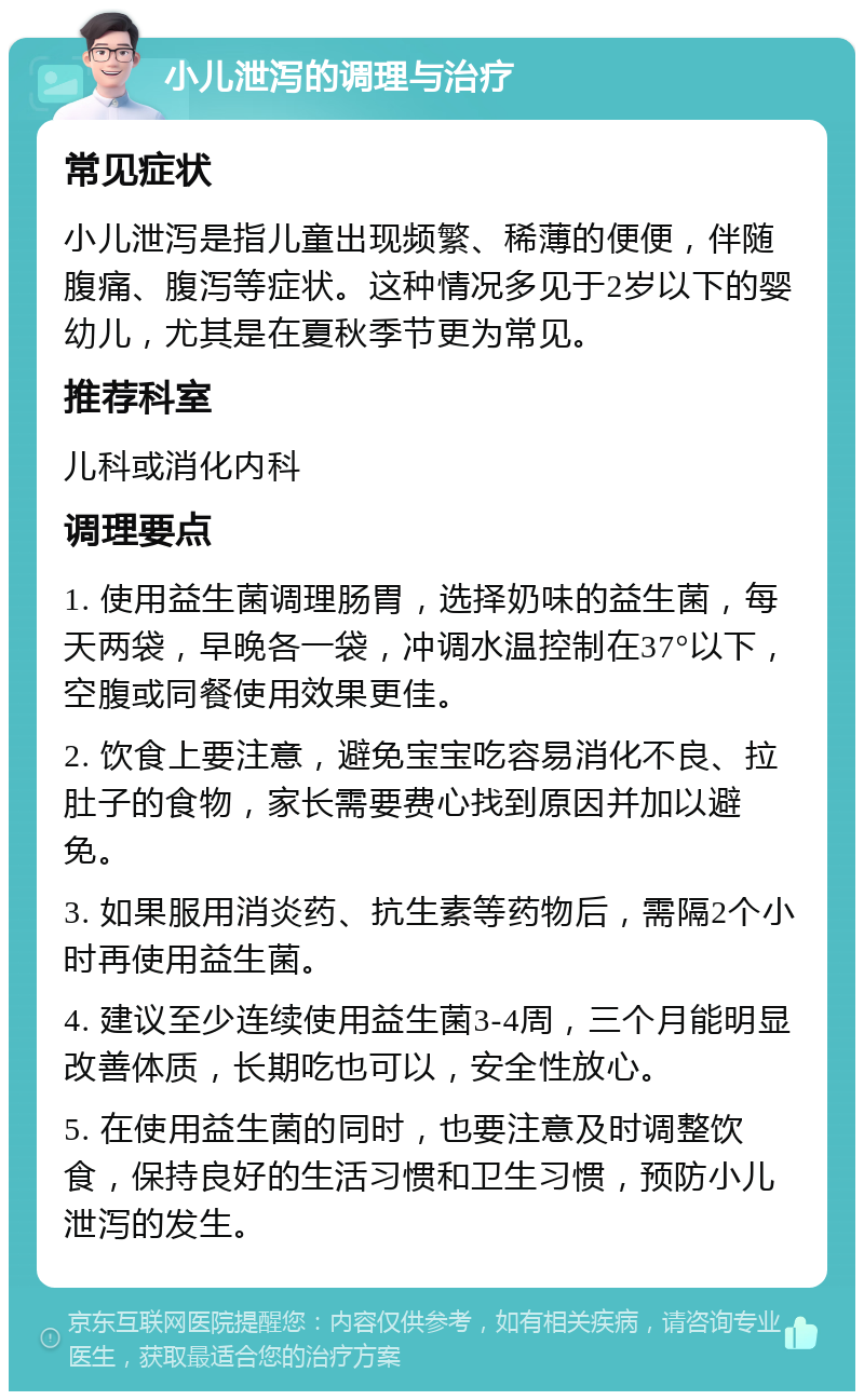 小儿泄泻的调理与治疗 常见症状 小儿泄泻是指儿童出现频繁、稀薄的便便，伴随腹痛、腹泻等症状。这种情况多见于2岁以下的婴幼儿，尤其是在夏秋季节更为常见。 推荐科室 儿科或消化内科 调理要点 1. 使用益生菌调理肠胃，选择奶味的益生菌，每天两袋，早晚各一袋，冲调水温控制在37°以下，空腹或同餐使用效果更佳。 2. 饮食上要注意，避免宝宝吃容易消化不良、拉肚子的食物，家长需要费心找到原因并加以避免。 3. 如果服用消炎药、抗生素等药物后，需隔2个小时再使用益生菌。 4. 建议至少连续使用益生菌3-4周，三个月能明显改善体质，长期吃也可以，安全性放心。 5. 在使用益生菌的同时，也要注意及时调整饮食，保持良好的生活习惯和卫生习惯，预防小儿泄泻的发生。