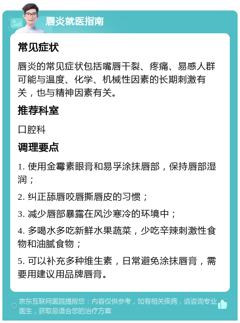 唇炎就医指南 常见症状 唇炎的常见症状包括嘴唇干裂、疼痛、易感人群可能与温度、化学、机械性因素的长期刺激有关，也与精神因素有关。 推荐科室 口腔科 调理要点 1. 使用金霉素眼膏和易孚涂抹唇部，保持唇部湿润； 2. 纠正舔唇咬唇撕唇皮的习惯； 3. 减少唇部暴露在风沙寒冷的环境中； 4. 多喝水多吃新鲜水果蔬菜，少吃辛辣刺激性食物和油腻食物； 5. 可以补充多种维生素，日常避免涂抹唇膏，需要用建议用品牌唇膏。