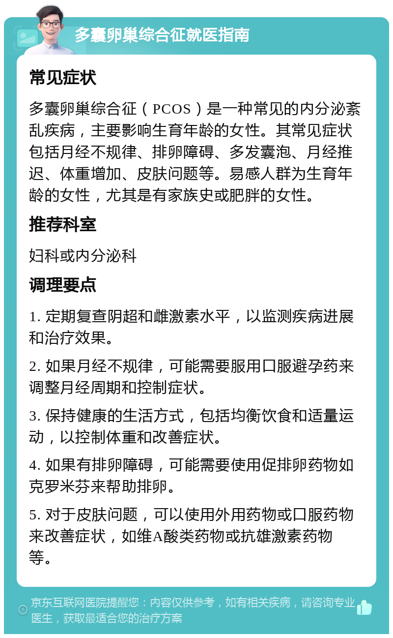 多囊卵巢综合征就医指南 常见症状 多囊卵巢综合征（PCOS）是一种常见的内分泌紊乱疾病，主要影响生育年龄的女性。其常见症状包括月经不规律、排卵障碍、多发囊泡、月经推迟、体重增加、皮肤问题等。易感人群为生育年龄的女性，尤其是有家族史或肥胖的女性。 推荐科室 妇科或内分泌科 调理要点 1. 定期复查阴超和雌激素水平，以监测疾病进展和治疗效果。 2. 如果月经不规律，可能需要服用口服避孕药来调整月经周期和控制症状。 3. 保持健康的生活方式，包括均衡饮食和适量运动，以控制体重和改善症状。 4. 如果有排卵障碍，可能需要使用促排卵药物如克罗米芬来帮助排卵。 5. 对于皮肤问题，可以使用外用药物或口服药物来改善症状，如维A酸类药物或抗雄激素药物等。