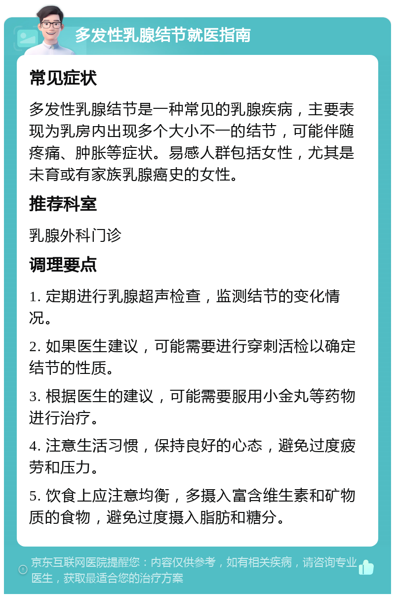 多发性乳腺结节就医指南 常见症状 多发性乳腺结节是一种常见的乳腺疾病，主要表现为乳房内出现多个大小不一的结节，可能伴随疼痛、肿胀等症状。易感人群包括女性，尤其是未育或有家族乳腺癌史的女性。 推荐科室 乳腺外科门诊 调理要点 1. 定期进行乳腺超声检查，监测结节的变化情况。 2. 如果医生建议，可能需要进行穿刺活检以确定结节的性质。 3. 根据医生的建议，可能需要服用小金丸等药物进行治疗。 4. 注意生活习惯，保持良好的心态，避免过度疲劳和压力。 5. 饮食上应注意均衡，多摄入富含维生素和矿物质的食物，避免过度摄入脂肪和糖分。