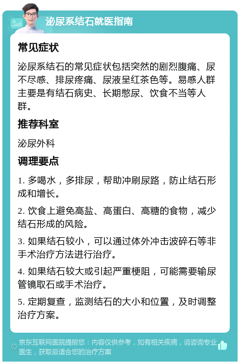 泌尿系结石就医指南 常见症状 泌尿系结石的常见症状包括突然的剧烈腹痛、尿不尽感、排尿疼痛、尿液呈红茶色等。易感人群主要是有结石病史、长期憋尿、饮食不当等人群。 推荐科室 泌尿外科 调理要点 1. 多喝水，多排尿，帮助冲刷尿路，防止结石形成和增长。 2. 饮食上避免高盐、高蛋白、高糖的食物，减少结石形成的风险。 3. 如果结石较小，可以通过体外冲击波碎石等非手术治疗方法进行治疗。 4. 如果结石较大或引起严重梗阻，可能需要输尿管镜取石或手术治疗。 5. 定期复查，监测结石的大小和位置，及时调整治疗方案。