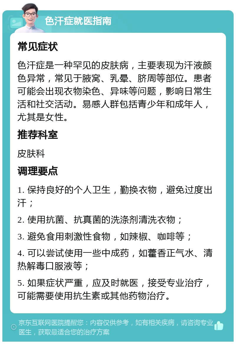 色汗症就医指南 常见症状 色汗症是一种罕见的皮肤病，主要表现为汗液颜色异常，常见于腋窝、乳晕、脐周等部位。患者可能会出现衣物染色、异味等问题，影响日常生活和社交活动。易感人群包括青少年和成年人，尤其是女性。 推荐科室 皮肤科 调理要点 1. 保持良好的个人卫生，勤换衣物，避免过度出汗； 2. 使用抗菌、抗真菌的洗涤剂清洗衣物； 3. 避免食用刺激性食物，如辣椒、咖啡等； 4. 可以尝试使用一些中成药，如藿香正气水、清热解毒口服液等； 5. 如果症状严重，应及时就医，接受专业治疗，可能需要使用抗生素或其他药物治疗。