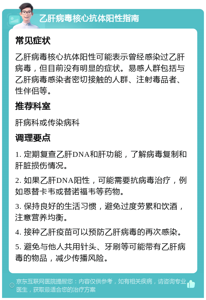 乙肝病毒核心抗体阳性指南 常见症状 乙肝病毒核心抗体阳性可能表示曾经感染过乙肝病毒，但目前没有明显的症状。易感人群包括与乙肝病毒感染者密切接触的人群、注射毒品者、性伴侣等。 推荐科室 肝病科或传染病科 调理要点 1. 定期复查乙肝DNA和肝功能，了解病毒复制和肝脏损伤情况。 2. 如果乙肝DNA阳性，可能需要抗病毒治疗，例如恩替卡韦或替诺福韦等药物。 3. 保持良好的生活习惯，避免过度劳累和饮酒，注意营养均衡。 4. 接种乙肝疫苗可以预防乙肝病毒的再次感染。 5. 避免与他人共用针头、牙刷等可能带有乙肝病毒的物品，减少传播风险。