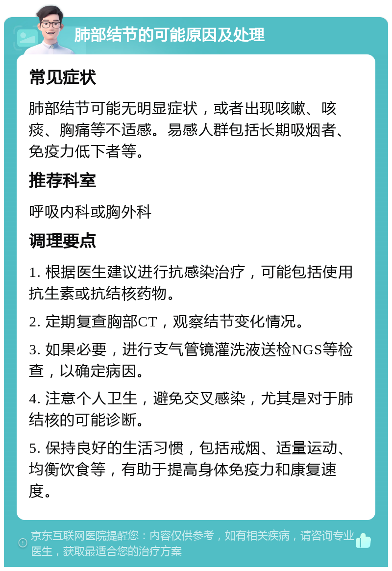 肺部结节的可能原因及处理 常见症状 肺部结节可能无明显症状，或者出现咳嗽、咳痰、胸痛等不适感。易感人群包括长期吸烟者、免疫力低下者等。 推荐科室 呼吸内科或胸外科 调理要点 1. 根据医生建议进行抗感染治疗，可能包括使用抗生素或抗结核药物。 2. 定期复查胸部CT，观察结节变化情况。 3. 如果必要，进行支气管镜灌洗液送检NGS等检查，以确定病因。 4. 注意个人卫生，避免交叉感染，尤其是对于肺结核的可能诊断。 5. 保持良好的生活习惯，包括戒烟、适量运动、均衡饮食等，有助于提高身体免疫力和康复速度。