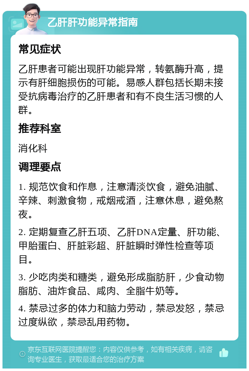 乙肝肝功能异常指南 常见症状 乙肝患者可能出现肝功能异常，转氨酶升高，提示有肝细胞损伤的可能。易感人群包括长期未接受抗病毒治疗的乙肝患者和有不良生活习惯的人群。 推荐科室 消化科 调理要点 1. 规范饮食和作息，注意清淡饮食，避免油腻、辛辣、刺激食物，戒烟戒酒，注意休息，避免熬夜。 2. 定期复查乙肝五项、乙肝DNA定量、肝功能、甲胎蛋白、肝脏彩超、肝脏瞬时弹性检查等项目。 3. 少吃肉类和糖类，避免形成脂肪肝，少食动物脂肪、油炸食品、咸肉、全脂牛奶等。 4. 禁忌过多的体力和脑力劳动，禁忌发怒，禁忌过度纵欲，禁忌乱用药物。