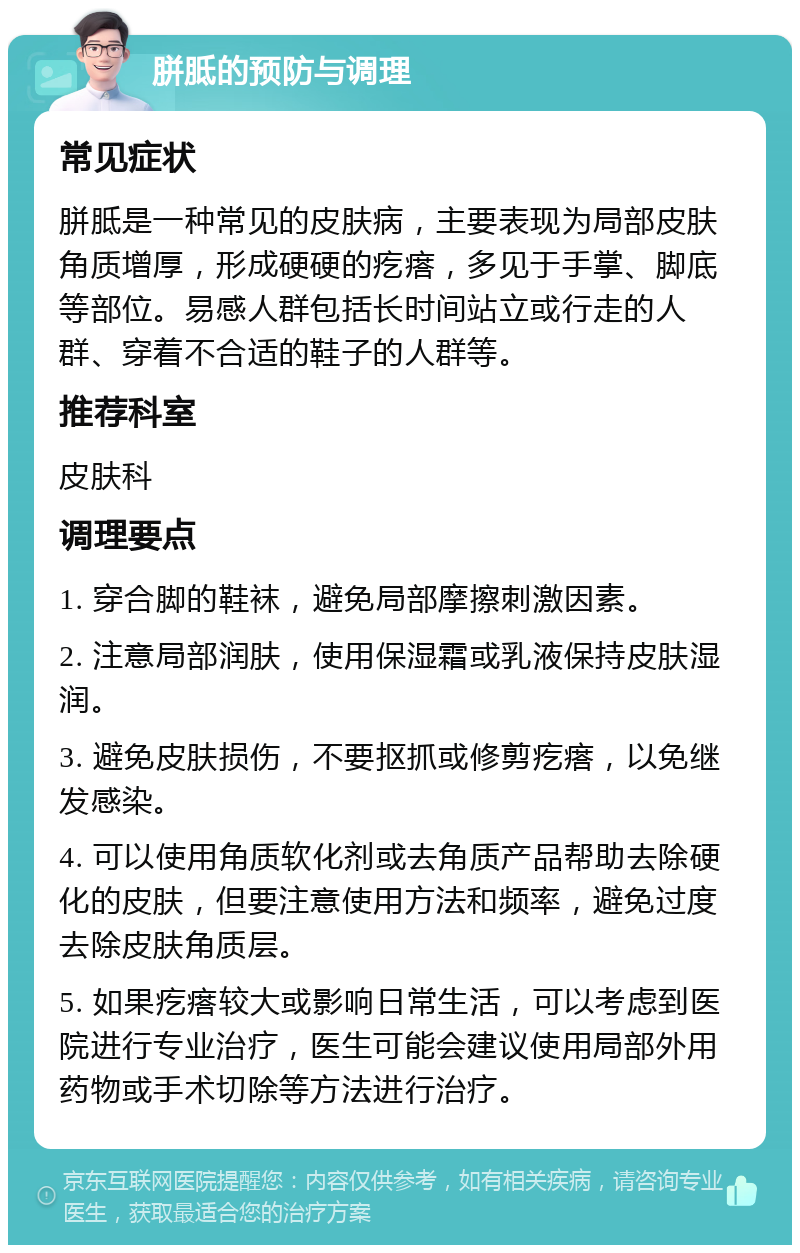 胼胝的预防与调理 常见症状 胼胝是一种常见的皮肤病，主要表现为局部皮肤角质增厚，形成硬硬的疙瘩，多见于手掌、脚底等部位。易感人群包括长时间站立或行走的人群、穿着不合适的鞋子的人群等。 推荐科室 皮肤科 调理要点 1. 穿合脚的鞋袜，避免局部摩擦刺激因素。 2. 注意局部润肤，使用保湿霜或乳液保持皮肤湿润。 3. 避免皮肤损伤，不要抠抓或修剪疙瘩，以免继发感染。 4. 可以使用角质软化剂或去角质产品帮助去除硬化的皮肤，但要注意使用方法和频率，避免过度去除皮肤角质层。 5. 如果疙瘩较大或影响日常生活，可以考虑到医院进行专业治疗，医生可能会建议使用局部外用药物或手术切除等方法进行治疗。