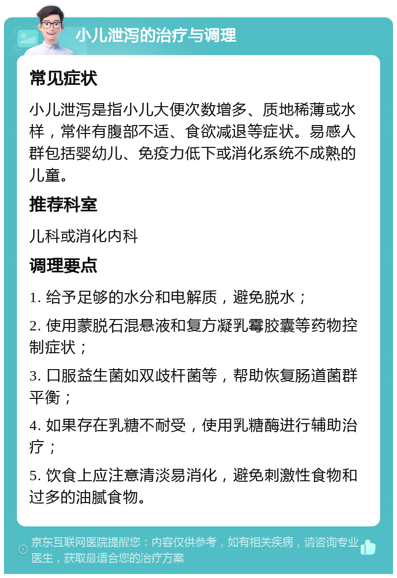 小儿泄泻的治疗与调理 常见症状 小儿泄泻是指小儿大便次数增多、质地稀薄或水样，常伴有腹部不适、食欲减退等症状。易感人群包括婴幼儿、免疫力低下或消化系统不成熟的儿童。 推荐科室 儿科或消化内科 调理要点 1. 给予足够的水分和电解质，避免脱水； 2. 使用蒙脱石混悬液和复方凝乳霉胶囊等药物控制症状； 3. 口服益生菌如双歧杆菌等，帮助恢复肠道菌群平衡； 4. 如果存在乳糖不耐受，使用乳糖酶进行辅助治疗； 5. 饮食上应注意清淡易消化，避免刺激性食物和过多的油腻食物。