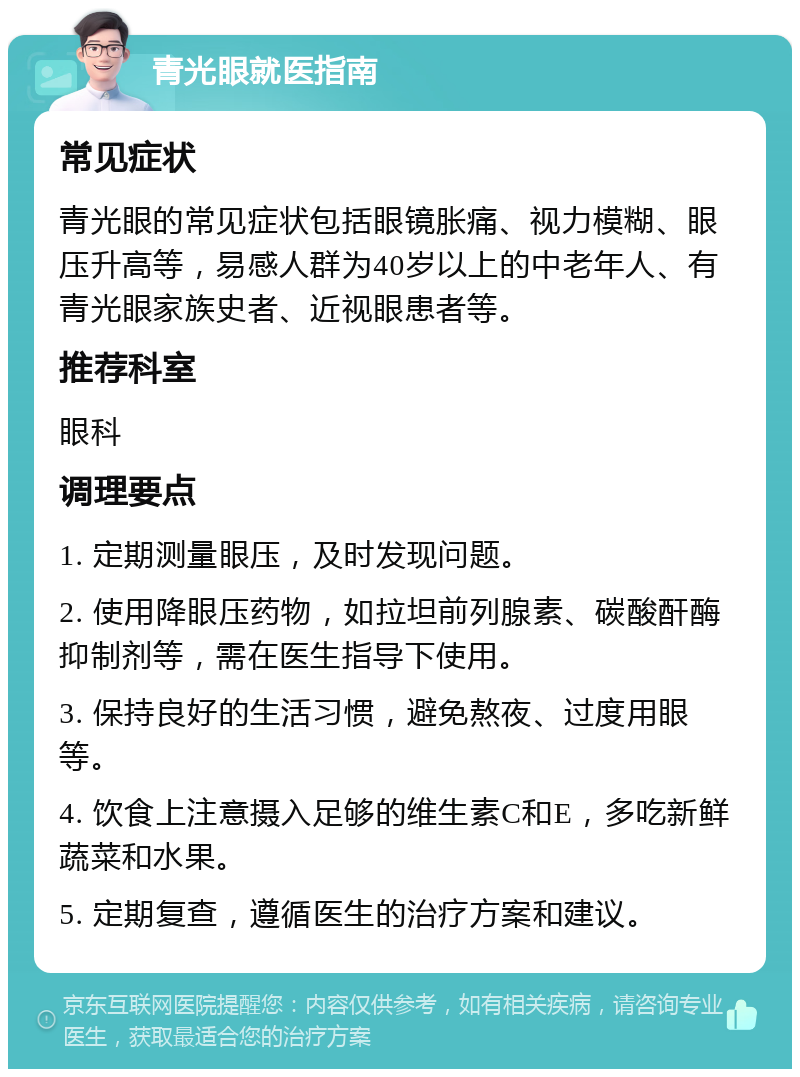 青光眼就医指南 常见症状 青光眼的常见症状包括眼镜胀痛、视力模糊、眼压升高等，易感人群为40岁以上的中老年人、有青光眼家族史者、近视眼患者等。 推荐科室 眼科 调理要点 1. 定期测量眼压，及时发现问题。 2. 使用降眼压药物，如拉坦前列腺素、碳酸酐酶抑制剂等，需在医生指导下使用。 3. 保持良好的生活习惯，避免熬夜、过度用眼等。 4. 饮食上注意摄入足够的维生素C和E，多吃新鲜蔬菜和水果。 5. 定期复查，遵循医生的治疗方案和建议。