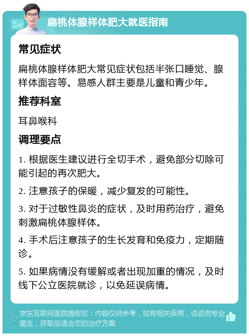 扁桃体腺样体肥大就医指南 常见症状 扁桃体腺样体肥大常见症状包括半张口睡觉、腺样体面容等。易感人群主要是儿童和青少年。 推荐科室 耳鼻喉科 调理要点 1. 根据医生建议进行全切手术，避免部分切除可能引起的再次肥大。 2. 注意孩子的保暖，减少复发的可能性。 3. 对于过敏性鼻炎的症状，及时用药治疗，避免刺激扁桃体腺样体。 4. 手术后注意孩子的生长发育和免疫力，定期随诊。 5. 如果病情没有缓解或者出现加重的情况，及时线下公立医院就诊，以免延误病情。