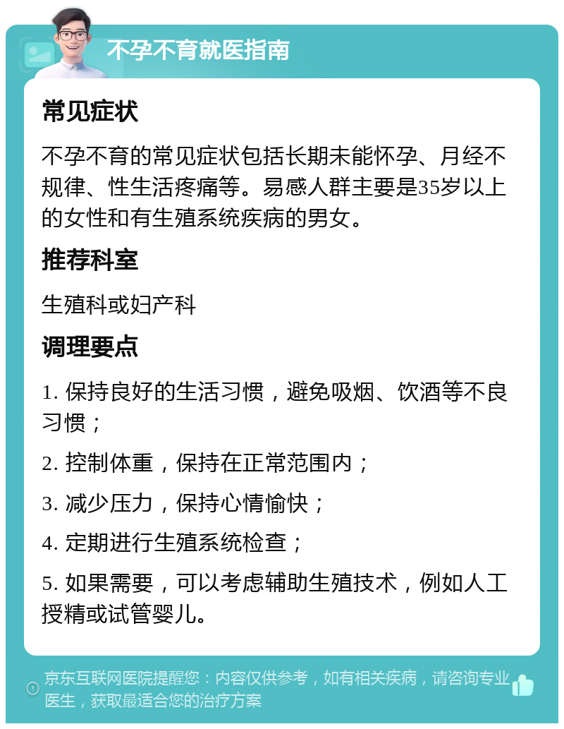 不孕不育就医指南 常见症状 不孕不育的常见症状包括长期未能怀孕、月经不规律、性生活疼痛等。易感人群主要是35岁以上的女性和有生殖系统疾病的男女。 推荐科室 生殖科或妇产科 调理要点 1. 保持良好的生活习惯，避免吸烟、饮酒等不良习惯； 2. 控制体重，保持在正常范围内； 3. 减少压力，保持心情愉快； 4. 定期进行生殖系统检查； 5. 如果需要，可以考虑辅助生殖技术，例如人工授精或试管婴儿。