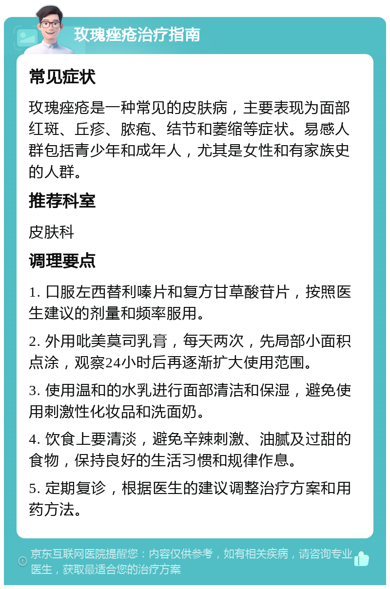 玫瑰痤疮治疗指南 常见症状 玫瑰痤疮是一种常见的皮肤病，主要表现为面部红斑、丘疹、脓疱、结节和萎缩等症状。易感人群包括青少年和成年人，尤其是女性和有家族史的人群。 推荐科室 皮肤科 调理要点 1. 口服左西替利嗪片和复方甘草酸苷片，按照医生建议的剂量和频率服用。 2. 外用吡美莫司乳膏，每天两次，先局部小面积点涂，观察24小时后再逐渐扩大使用范围。 3. 使用温和的水乳进行面部清洁和保湿，避免使用刺激性化妆品和洗面奶。 4. 饮食上要清淡，避免辛辣刺激、油腻及过甜的食物，保持良好的生活习惯和规律作息。 5. 定期复诊，根据医生的建议调整治疗方案和用药方法。