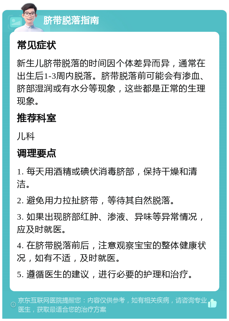 脐带脱落指南 常见症状 新生儿脐带脱落的时间因个体差异而异，通常在出生后1-3周内脱落。脐带脱落前可能会有渗血、脐部湿润或有水分等现象，这些都是正常的生理现象。 推荐科室 儿科 调理要点 1. 每天用酒精或碘伏消毒脐部，保持干燥和清洁。 2. 避免用力拉扯脐带，等待其自然脱落。 3. 如果出现脐部红肿、渗液、异味等异常情况，应及时就医。 4. 在脐带脱落前后，注意观察宝宝的整体健康状况，如有不适，及时就医。 5. 遵循医生的建议，进行必要的护理和治疗。