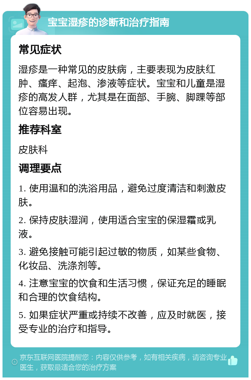 宝宝湿疹的诊断和治疗指南 常见症状 湿疹是一种常见的皮肤病，主要表现为皮肤红肿、瘙痒、起泡、渗液等症状。宝宝和儿童是湿疹的高发人群，尤其是在面部、手腕、脚踝等部位容易出现。 推荐科室 皮肤科 调理要点 1. 使用温和的洗浴用品，避免过度清洁和刺激皮肤。 2. 保持皮肤湿润，使用适合宝宝的保湿霜或乳液。 3. 避免接触可能引起过敏的物质，如某些食物、化妆品、洗涤剂等。 4. 注意宝宝的饮食和生活习惯，保证充足的睡眠和合理的饮食结构。 5. 如果症状严重或持续不改善，应及时就医，接受专业的治疗和指导。