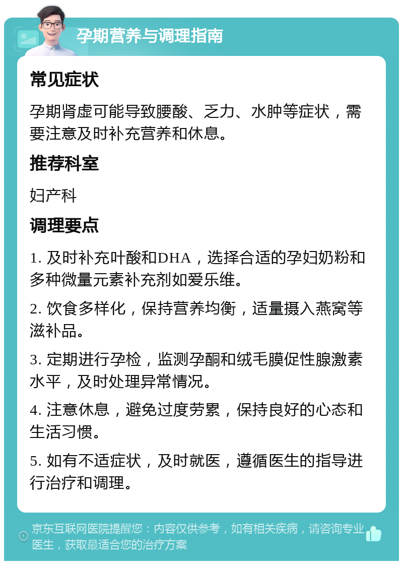 孕期营养与调理指南 常见症状 孕期肾虚可能导致腰酸、乏力、水肿等症状，需要注意及时补充营养和休息。 推荐科室 妇产科 调理要点 1. 及时补充叶酸和DHA，选择合适的孕妇奶粉和多种微量元素补充剂如爱乐维。 2. 饮食多样化，保持营养均衡，适量摄入燕窝等滋补品。 3. 定期进行孕检，监测孕酮和绒毛膜促性腺激素水平，及时处理异常情况。 4. 注意休息，避免过度劳累，保持良好的心态和生活习惯。 5. 如有不适症状，及时就医，遵循医生的指导进行治疗和调理。