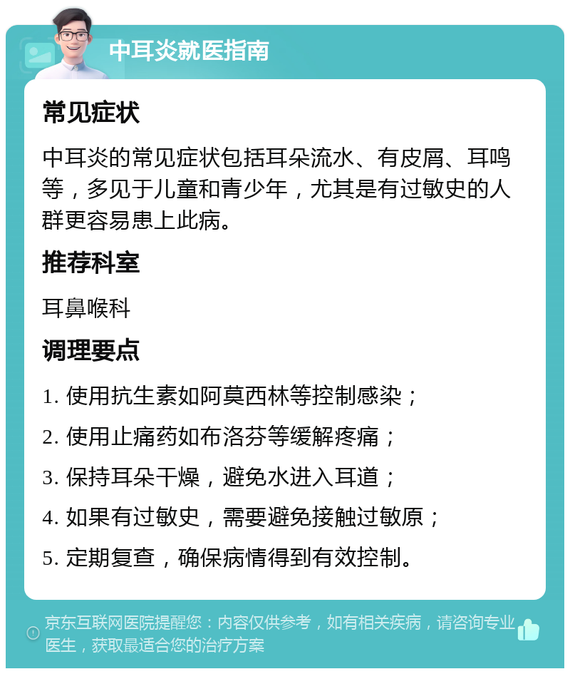 中耳炎就医指南 常见症状 中耳炎的常见症状包括耳朵流水、有皮屑、耳鸣等，多见于儿童和青少年，尤其是有过敏史的人群更容易患上此病。 推荐科室 耳鼻喉科 调理要点 1. 使用抗生素如阿莫西林等控制感染； 2. 使用止痛药如布洛芬等缓解疼痛； 3. 保持耳朵干燥，避免水进入耳道； 4. 如果有过敏史，需要避免接触过敏原； 5. 定期复查，确保病情得到有效控制。