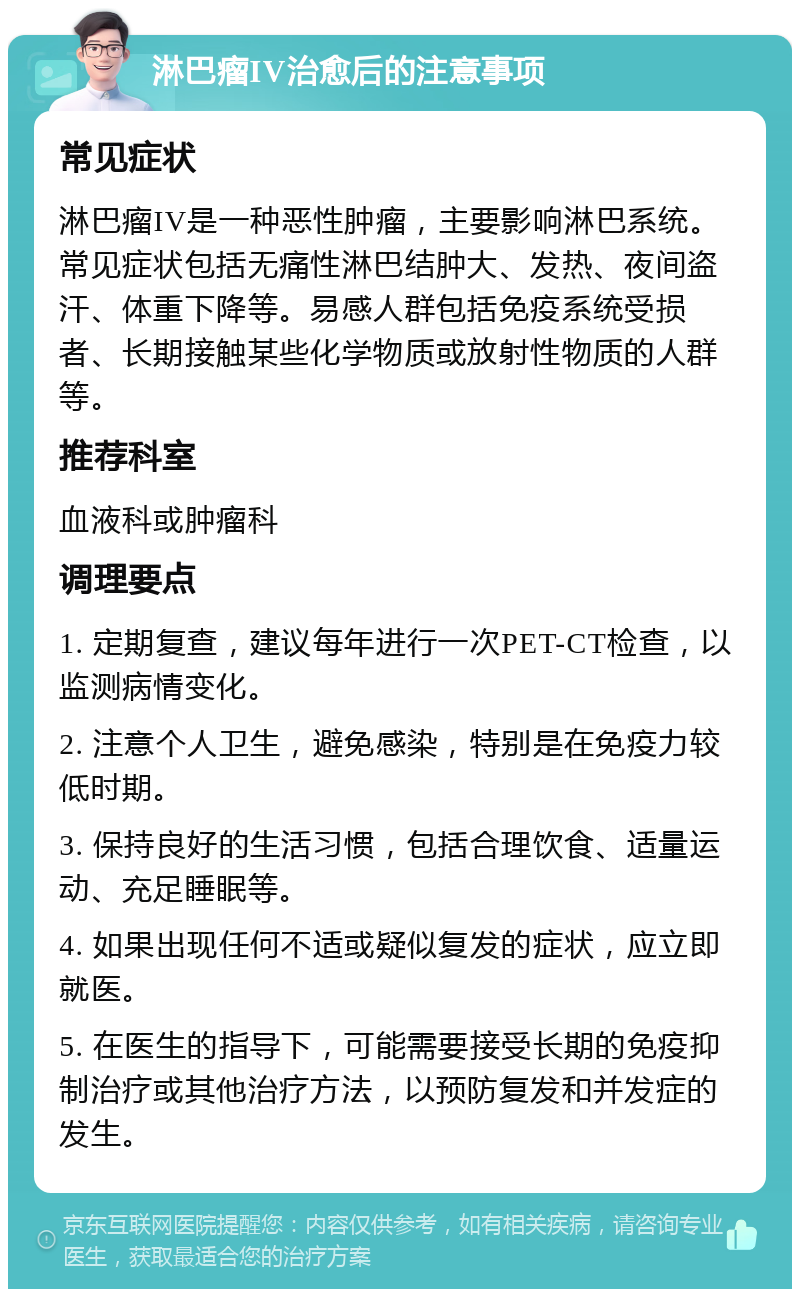 淋巴瘤IV治愈后的注意事项 常见症状 淋巴瘤IV是一种恶性肿瘤，主要影响淋巴系统。常见症状包括无痛性淋巴结肿大、发热、夜间盗汗、体重下降等。易感人群包括免疫系统受损者、长期接触某些化学物质或放射性物质的人群等。 推荐科室 血液科或肿瘤科 调理要点 1. 定期复查，建议每年进行一次PET-CT检查，以监测病情变化。 2. 注意个人卫生，避免感染，特别是在免疫力较低时期。 3. 保持良好的生活习惯，包括合理饮食、适量运动、充足睡眠等。 4. 如果出现任何不适或疑似复发的症状，应立即就医。 5. 在医生的指导下，可能需要接受长期的免疫抑制治疗或其他治疗方法，以预防复发和并发症的发生。