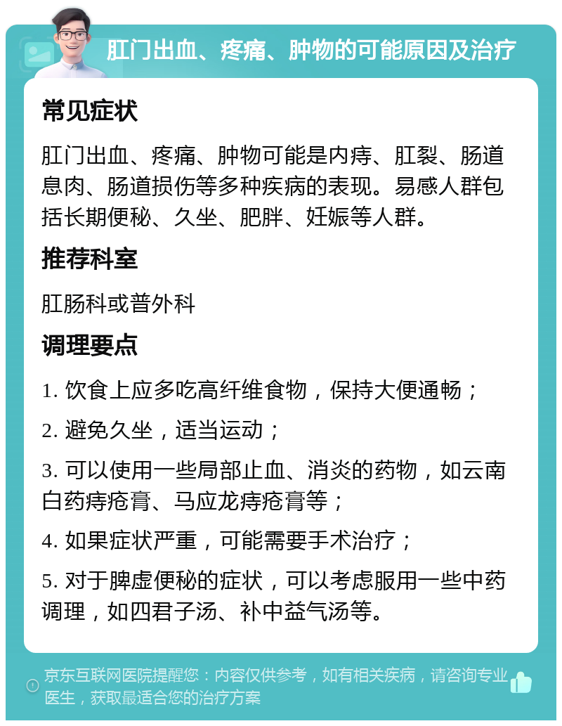 肛门出血、疼痛、肿物的可能原因及治疗 常见症状 肛门出血、疼痛、肿物可能是内痔、肛裂、肠道息肉、肠道损伤等多种疾病的表现。易感人群包括长期便秘、久坐、肥胖、妊娠等人群。 推荐科室 肛肠科或普外科 调理要点 1. 饮食上应多吃高纤维食物，保持大便通畅； 2. 避免久坐，适当运动； 3. 可以使用一些局部止血、消炎的药物，如云南白药痔疮膏、马应龙痔疮膏等； 4. 如果症状严重，可能需要手术治疗； 5. 对于脾虚便秘的症状，可以考虑服用一些中药调理，如四君子汤、补中益气汤等。