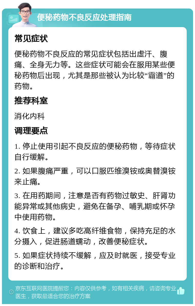 便秘药物不良反应处理指南 常见症状 便秘药物不良反应的常见症状包括出虚汗、腹痛、全身无力等。这些症状可能会在服用某些便秘药物后出现，尤其是那些被认为比较“霸道”的药物。 推荐科室 消化内科 调理要点 1. 停止使用引起不良反应的便秘药物，等待症状自行缓解。 2. 如果腹痛严重，可以口服匹维溴铵或奥替溴铵来止痛。 3. 在用药期间，注意是否有药物过敏史、肝肾功能异常或其他病史，避免在备孕、哺乳期或怀孕中使用药物。 4. 饮食上，建议多吃高纤维食物，保持充足的水分摄入，促进肠道蠕动，改善便秘症状。 5. 如果症状持续不缓解，应及时就医，接受专业的诊断和治疗。