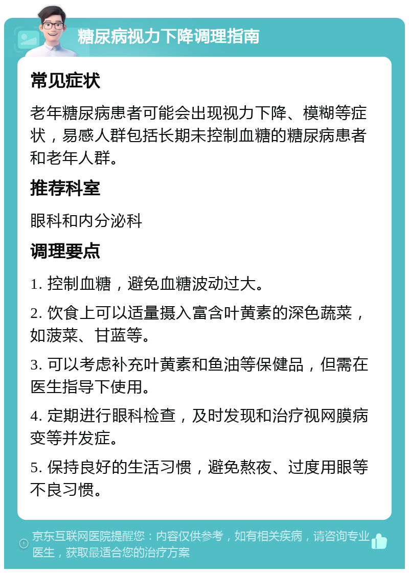 糖尿病视力下降调理指南 常见症状 老年糖尿病患者可能会出现视力下降、模糊等症状，易感人群包括长期未控制血糖的糖尿病患者和老年人群。 推荐科室 眼科和内分泌科 调理要点 1. 控制血糖，避免血糖波动过大。 2. 饮食上可以适量摄入富含叶黄素的深色蔬菜，如菠菜、甘蓝等。 3. 可以考虑补充叶黄素和鱼油等保健品，但需在医生指导下使用。 4. 定期进行眼科检查，及时发现和治疗视网膜病变等并发症。 5. 保持良好的生活习惯，避免熬夜、过度用眼等不良习惯。