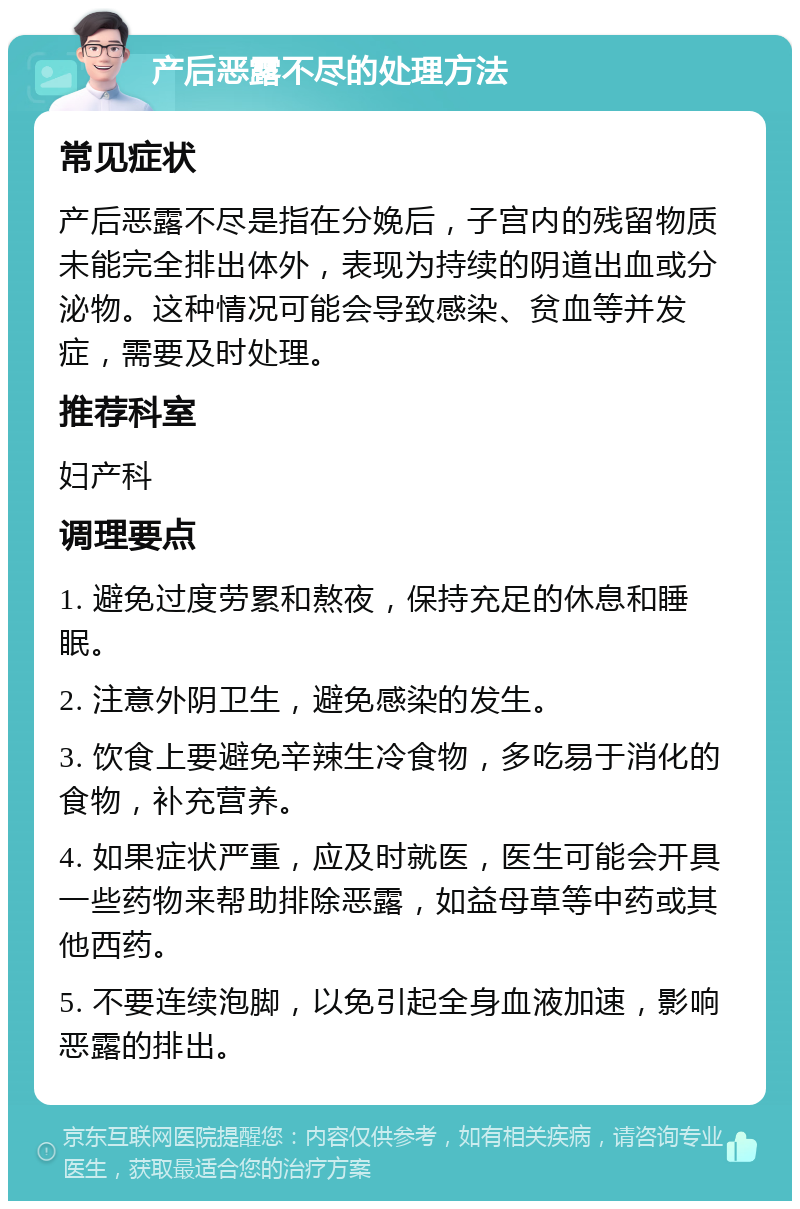 产后恶露不尽的处理方法 常见症状 产后恶露不尽是指在分娩后，子宫内的残留物质未能完全排出体外，表现为持续的阴道出血或分泌物。这种情况可能会导致感染、贫血等并发症，需要及时处理。 推荐科室 妇产科 调理要点 1. 避免过度劳累和熬夜，保持充足的休息和睡眠。 2. 注意外阴卫生，避免感染的发生。 3. 饮食上要避免辛辣生冷食物，多吃易于消化的食物，补充营养。 4. 如果症状严重，应及时就医，医生可能会开具一些药物来帮助排除恶露，如益母草等中药或其他西药。 5. 不要连续泡脚，以免引起全身血液加速，影响恶露的排出。